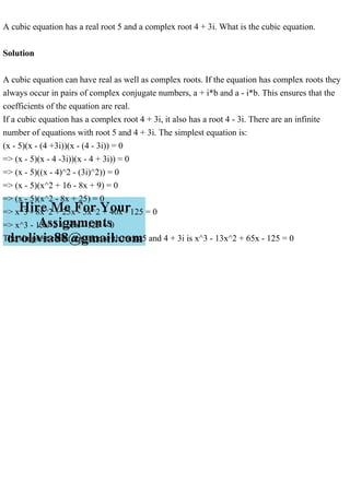 A cubic equation has a real root 5 and a complex root 4 + 3i. What is the cubic equation.
Solution
A cubic equation can have real as well as complex roots. If the equation has complex roots they
always occur in pairs of complex conjugate numbers, a + i*b and a - i*b. This ensures that the
coefficients of the equation are real.
If a cubic equation has a complex root 4 + 3i, it also has a root 4 - 3i. There are an infinite
number of equations with root 5 and 4 + 3i. The simplest equation is:
(x - 5)(x - (4 +3i))(x - (4 - 3i)) = 0
=> (x - 5)(x - 4 -3i))(x - 4 + 3i)) = 0
=> (x - 5)((x - 4)^2 - (3i)^2)) = 0
=> (x - 5)(x^2 + 16 - 8x + 9) = 0
=> (x - 5)(x^2 - 8x + 25) = 0
=> x^3 - 8x^2 + 25x - 5x^2 + 40x - 125 = 0
=> x^3 - 13x^2 + 65x - 125 = 0
The simplest cubic equation with roots 5 and 4 + 3i is x^3 - 13x^2 + 65x - 125 = 0
 