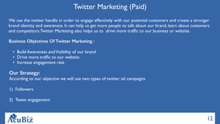 12
Twitter Marketing (Paid)
We use the twitter handle in order to engage effectively with our potential customers and create a stronger
brand identity and awareness. It can help us get more people to talk about our brand, learn about customers
and competitors.Twitter Marketing also helps us to  drive more trafﬁc to our business or website.
Business Objectives Of Twitter Marketing :
• Build Awareness andVisibility of our brand 
• Drive more trafﬁc to our website 
• Increase engagement rate
Our Strategy:
According to our objective we will use two types of twitter ad campaigns
1) Followers
2) Tweet engagement
 