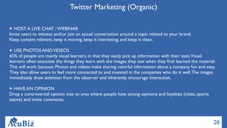 20
Twitter Marketing (Organic)
HOST A LIVE CHAT / WEBINAR
Invite users to witness and/or join an actual conversation around a topic related to your brand.
Keep content relevant, keep it moving, keep it interesting, and keep it clean.
USE PHOTOS ANDVIDEOS
65% of people are mainly visual learners, in that they easily pick up information with their eyes.Visual
learners often associate the things they learn with the images they saw when they ﬁrst learned the material.
This will work because: Photos and videos make sharing colorful information about a company fun and easy.
They also allow users to feel more connected to and invested in the companies who do it well.The images
immediately draw attention from the observer and inherently encourage interaction.
HAVE AN OPINION
Drop a controversial opinion into an area where people have strong opinions and loyalties (cities, sports
teams) and invite comments.
 