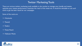 21
Twitter Marketing Tools
There are various twitter marketing tools available in the market to manage your handle and tweets,
optimize your tweets performance, maximise the reach of the tweet etc. It would be advisable to use such
tools to get the best result for our campaigns.
Some of the tools are:
Hootsuite
Tweoid
Twilert
Tweet Reach
Follower Wonk
 
