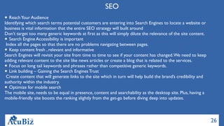 26
SEO
ReachYour Audience
Identifying which search terms potential customers are entering into Search Engines to locate a website or
business is vital information that the entire SEO strategy will built around
Don’t target too many generic keywords at ﬁrst as this will simply dilute the relevance of the site content.
Search Engine Accessibility is important
 Index all the pages so that there are no problems navigating between pages.
Keep content fresh , relevant and informative
Search Engines will revisit your site from time to time to see if your content has changed.We need to keep
adding relevant content to the site like news articles or create a blog that is related to the services.
Focus on long tail keywords and phrases rather than competitive generic keywords.
Link building – Gaining the Search Engines Trust
 Create content that will generate links to the site which in turn will help build the brand’s credibility and
authority within the industry.
Optimize for mobile search
The mobile site, needs to be equal in presence, content and searchability as the desktop site. Plus, having a
mobile-friendly site boosts the ranking slightly from the get-go before diving deep into updates.
 