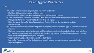 30
Basic Hygiene Parameters
DO’S
Create content which is original , non-repetitive and simple
Highlight different information within a post
Find the right balance between self-promotion and intriguing content.
Take some time to comment or interact with your current clients and prospective clients to show
that you’re there, and you care about what they are saying
Have the same theme for both Facebook and Twitter. We run the campaigns on both
simultaneously
Constant innovation with the strategy and attempt to provide the same type of content in different
manner.
Having a more personalized and meaningful ﬂow of communicatio Instead of utilizing your platform
as a means for marketing your products and services try instead to offer information that can help
solve the business problem of your prospects
Optimise the Google Adwords Account on daily basis
Search for “search terms” to ﬁnd out what exactly people str searching and accordingly plan
negative keywords
 