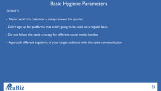 31
Basic Hygiene Parameters
DONT’S
-  Never avoid the customer – always answer his queries
  
- Don’t sign up for platforms that aren’t going to be used on a regular basis
- Do not follow the same strategy for different social media handles
- Approach different segments of your target audience with the same communication  
 