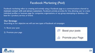 04
Facebook Marketing (Paid)
Facebook marketing refers to creating and actively using a Facebook page as a communications channel to
maintain contact with and attract customers. Facebook actively provides for this, allowing user to create
individual proﬁles or business page for companies, organisations, or any group attempting to develop a fan
base for a product, service, or brand.
Our Strategy:
According to our objective we will use two types of facebook ad campaigns
1) Boost your post
2) Promote your page
 