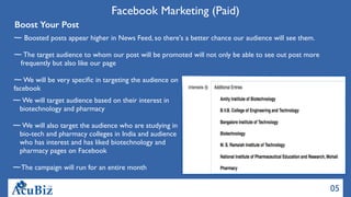 05
Facebook Marketing (Paid)
Boost Your Post
Boosted posts appear higher in News Feed, so there's a better chance our audience will see them.
The target audience to whom our post will be promoted will not only be able to see out post more
frequently but also like our page
We will be very speciﬁc in targeting the audience on
facebook
We will target audience based on their interest in
biotechnology and pharmacy
We will also target the audience who are studying in
bio-tech and pharmacy colleges in India and audience
who has interest and has liked biotechnology and
pharmacy pages on Facebook
The campaign will run for an entire month
 