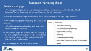 07
Facebook Marketing (Paid)
Promote your page
Promoting your Page is a way to create ads that will show in News Feed and on the right side of
Facebook.You can also create ads for your Page from the ads create tool.
This will help creating target audience speciﬁc ad and promoting to the right target audience.
We will be very speciﬁc in targeting the audience on
facebook
We will target audience based on their interest in
biotechnology and pharmacy
We will also target the audience who are studying in
bio-tech and pharmacy colleges in India and audience
who has interest and has liked biotechnology and
pharmacy pages on Facebook
The campaign will run for an entire month
 