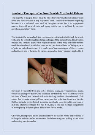 Acubody Therapists Can Now Provide Myofascial Release
The majority of people do not have the first idea what “myofascial release” is all
about and how it would in any way affect them. That is by no means surprising
because it is a technical term used by therapists whose job is to help people
recover from all sorts of pain and injury which can be suffered by anyone,
anywhere, and at any time.
The fascia in the human body is a continuous web that extends through the whole
body, and its’ job is to meet resistance and support the human frame. It surrounds,
infuses, and supports every other organ and tissue of the body and under normal
conditions is relaxed, which lets us move and perform without suffering any sort
of pain, or indeed restriction. It is made up of two main types of fibres, elastin
and collagen, and is dynamic by nature, responding to any pressure applied to it.
However, if you suffer from any sort of physical injury, or even emotional injury,
which can cause poor posture, the fascia can harden in the place in the body which
has been affected, and then this will transfer along the lines of tension on it. This
means that it can twist and pull and cause pain in a point that is not near the site
that has actually been affected. You may have had a loose thread in a sweater or
shirt and attempted to break it or pull it off, only to find that it affects the garment
in a completely different place. This is how fascia works.
Of course, most people do not understand how the system works and continue to
suffer pain and discomfort because the fascia is twisting and pulling in one place
and causing pain in another.
 