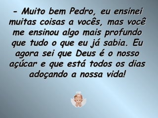 - Muito bem Pedro, eu ensinei muitas coisas a vocês, mas você me ensinou algo mais profundo que tudo o que eu já sabia. Eu agora sei que Deus é o nosso açúcar e que está todos os dias adoçando a nossa vida! 