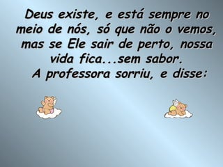 Deus existe, e está sempre no meio de nós, só que não o vemos, mas se Ele sair de perto, nossa vida fica...sem sabor.  A professora sorriu, e disse: 