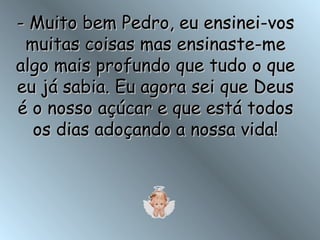- Muito bem Pedro, eu ensinei-vos muitas coisas mas ensinaste-me algo mais profundo que tudo o que eu já sabia. Eu agora sei que Deus é o nosso açúcar e que está todos os dias adoçando a nossa vida! 