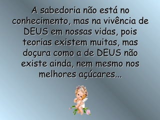 A sabedoria não está no conhecimento, mas na vivência de DEUS em nossas vidas, pois teorias existem muitas, mas doçura como a de DEUS não existe ainda, nem mesmo nos melhores açúcares... 