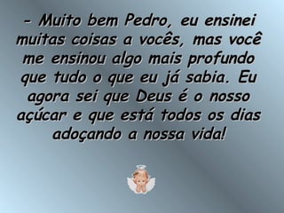 - Muito bem Pedro, eu ensinei- Muito bem Pedro, eu ensinei
muitas coisas a vocês, mas vocêmuitas coisas a vocês, mas você
me ensinou algo mais profundome ensinou algo mais profundo
que tudo o que eu já sabia. Euque tudo o que eu já sabia. Eu
agora sei que Deus é o nossoagora sei que Deus é o nosso
açúcar e que está todos os diasaçúcar e que está todos os dias
adoçando a nossa vida!adoçando a nossa vida!
 
