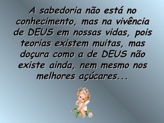 A sabedoria não está noA sabedoria não está no
conhecimento, mas na vivênciaconhecimento, mas na vivência
de DEUS em nossas vidas, poisde DEUS em nossas vidas, pois
teorias existem muitas, masteorias existem muitas, mas
doçura como a de DEUS nãodoçura como a de DEUS não
existe ainda, nem mesmo nosexiste ainda, nem mesmo nos
melhores açúcares...melhores açúcares...
 