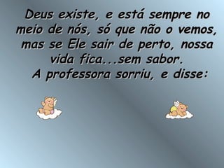 Deus existe, e está sempre noDeus existe, e está sempre no
meio de nós, só que não o vemos,meio de nós, só que não o vemos,
mas se Ele sair de perto, nossamas se Ele sair de perto, nossa
vida fica...sem sabor.vida fica...sem sabor.
 A professora sorriu, e disse: A professora sorriu, e disse:
 
