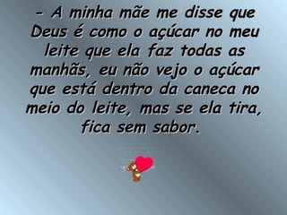 - A minha mãe me disse que- A minha mãe me disse que
Deus é como o açúcar no meuDeus é como o açúcar no meu
leite que ela faz todas asleite que ela faz todas as
manhãs, eu não vejo o açúcarmanhãs, eu não vejo o açúcar
que está dentro da caneca noque está dentro da caneca no
meio do leite, mas se ela tira,meio do leite, mas se ela tira,
fica sem sabor.fica sem sabor.
 