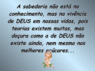 A sabedoria não está no conhecimento, mas na vivência de DEUS em nossas vidas, pois teorias existem muitas, mas doçura como a de DEUS não existe ainda, nem mesmo nos melhores açúcares... 