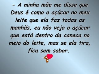- A minha mãe me disse que Deus é como o açúcar no meu leite que ela faz todas as manhãs, eu não vejo o açúcar que está dentro da caneca no meio do leite, mas se ela tira, fica sem sabor.  