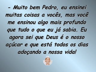 - Muito bem Pedro, eu ensinei muitas coisas a vocês, mas você me ensinou algo mais profundo que tudo o que eu já sabia. Eu agora sei que Deus é o nosso açúcar e que está todos os dias adoçando a nossa vida! 