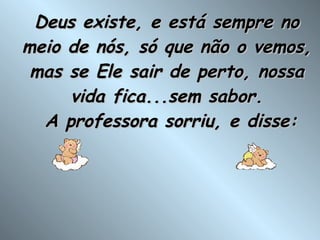 Deus existe, e está sempre no meio de nós, só que não o vemos, mas se Ele sair de perto, nossa vida fica...sem sabor.  A professora sorriu, e disse: 