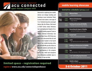 inspire • innovate • implement

       acu connected
       open-house campus visit
                                                                                         mobile learning showcase
                                                                                         tentative schedule ( all times CST )
                                        Interested in exploring how mobile
                                                                                	Wed         6:30p– Welcome Dinner
                                        devices can reshape teaching and         5 Oct       8:30p   introducing ACU Connected
                                        learning at your institution? Want
                                                                                Thurs        8:30a– Welcome & Introductions
                                        to know more about a new type of                     8:45a
                                                                                6 Oct                George Saltsman
                                        1-to-1 initiative based on converged
                                        devices like the iPhone, iPod touch                  8:45a– Teaching and Learning with Mobility
                                                                                	
                                                                                             9:50a    Bill Rankin, Kyle Dickson, George Saltsman,
                                        or iPad? Curious about infrastruc-
                                        ture and deployment logistics for a                10:00a– Researching the Impact of Mobility
                                        pervasive mobile program? Come to                  10:50a    Scott Hamm & Mobile Learning Fellows
                                        Abilene Christian University’s Con-
                                                                                           11:00a– Faculty Panel
                                        nected Open House. We’ll show you                  11:50a    interactive, open discussion and Q&A
                                        what we’ve discovered thus far and
                                                                                           12:00a– Lunch
                                        where we’re headed in the fourth                   12:50p    open table discussion with students & faculty
                                        year of our mobile-learning initia-
                                        tive and will offer you the chance to                1:00p– Building an Infrastructure for Mobility 
                                                                                             1:50p    panel discussion with ACU technologists
                                        talk with students and faculty who
                                        are participating in the program.                    2:00p– Tour 
                                        Cost is free. Hotel and transporta-                  2:50p next-gen classrooms, AT&T Learning Studio, & more
                                        tion information available. Space is                 3:00p– 1-on-1 and small group discussions
                                        limited, so sign up today.                           4:45p    discussions arranged to address particular interests

                                                                                              4:45p     Shuttle to Airport
limited space – registration required                                                                     Shuttle to 5:45 ABI - DFW & outbound connections


register at www.acu.edu/connectedopenhouse                                                    5-6 October 2011
 