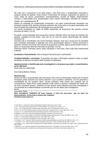 Estudo piloto em – Efeito Agudo da Acupuntura Coreana da Mão em Cervicalgias, Randomizado, Controlado e Cego
80
De notar que a acupuntura é em geral segura, mas pode levar a complicações associada a
qualquer picada de agulhas. Estas incluem: transmissão de doenças, fragmentos de agulhas no
corpo, lesão de nervos, pneumotórax, pneumoperitoneu, punção de órgãos, tamponamento
cardíaco e osteomielitie [2,3]. Complicações locais incluem hemorragia, dermatite de contacto,
infeção, dor e parestesias [4]. 4
Apesar da variedade de complicações conhecidas e de casos ocasionalmente reportados nas
principais revistas [5-8], eventos principais adversos são muito raros e em geral associados com
fraca formação dos praticantes não licenciados de acupuntura [9].
Um estudo prospectivo no Japão de 65482 tratamentos de acupuntura não reportou eventos
adversos de relevo. [10-12].
Em geral, contra-indicações para acupuntura incluem infecção active nos locais de inserção das
agulhas, neoplasia em tais locais, visto que há um risco de causar disseminação das células
tumorais [13].
Gravidez não é considerada uma contra-indicação absoluta, visto que a acupuntura foi estudada
para condições associadas à gestação tais como apresentação pélvica e náusea associada a
gravidez. Contudo, de acordo com a teoria da acupuntura, contudo, alguns pontos podem induzir o
parto, e o acupunctor deve ser informado da gravidez. {13-14].
Eventuais danos- Eventuais danos serão imputados a Fisio feira- Clina onde fase experimental
realizará.
Condições e financiamento: Sem encargos financeiros para o participante
Confidencialidade e anonimato: É garantida que toda a informação pessoal e todos os dados
recolhidos no decorrer do estudo serão mantidos confidenciais.
Agradecimentos e identificação do/a investigador/a e da pessoa que pede o consentimento,
se for diferente:
Grato pela sua colaboração.
Eva Cristina Belinha Teixeira
Assinatura(s):
Declaro ter lido e compreendido este documento, bem como as informações verbais que me foram
fornecidas pela/s pessoa/s que acima assina/m e que considero suficientes. Foi-me garantida a
possibilidade de, em qualquer altura, recusar participar neste estudo sem qualquer tipo de
consequências. Desta forma, aceito participar neste estudo e permito a utilização dos dados que
de forma voluntária forneço, confiando em que apenas serão utilizados para esta investigação e
nas garantias de confidencialidade e anonimato que me são dadas pela investigadora.
Nome:______________________________________________________________
Assinatura: Data:____ / ____ / ____
ESTE DOCUMENTO, COMPOSTO DE DUAS PÁGINAS, É FEITO EM DUPLICADO: UMA VIA PARA O/A
INVESTIGADOR/A, OUTRA PARA A PESSOA QUE CONSENTE
REFERÊNCIAS BIBLIOGRÁFICAS
1) Sciammarella, J., Acupuncture in patients anticoagulated with warfarin. Medical Acupuncture. 13, 2002.
2) Lao, L., Acupuncture practice, past and present: is it safe and effective? J Soc Integr Oncol. 4(1), 2006, p. 13-5.
3) Lao, L., et al., Is acupuncture safe? A systematic review of case reports. Altern Ther Health Med. 9(1), 2003, p. 72-83.
4) Ernst, E. and A.R. White, Prospective studies of the safety of acupuncture: a systematic review. Am J Med. 110(6), 2001, p. 481-5.
5) Vucicevic, Z., et al., Multiloculated pleural empyema following acupuncture. Infection. 33(4), 2005, p. 297-8.
6) Saifeldeen, K. and M. Evans, Acupuncture associated pneumothorax. Emerg Med J. 21(3), 2004, p. 398.
7) Studd, R.C. and P.J. Stewart, Images in clinical medicine. Intraabdominal abscess after acupuncture. N Engl J Med. 350(17), 2004, p. 1763.
8) Cheng, T.O., Cardiac tamponade following acupuncture. Chest. 118(6), 2000, p. 1836-7.
9) Woo, P.C., et al., Acupuncture mycobacteriosis. N Engl J Med. 345(11), 2001, p. 842-3.
10) Yamashita, H. and H. Tsukayama, Safety of acupuncture. Incident reporting and feedback may reduce risks. BMJ. 324(7330), 2002, p. 170-1.
11) Yamashita, H., et al., Incidence of adverse reactions associated with acupuncture. J Altern Complement Med. 6(4), 2000, p. 345-50.
12) Yamashita, H., et al., Adverse events in acupuncture and moxibustion treatment: a six-year survey at a national clinic in Japan. J Altern Complement Med. 5(3),
1999, p. 229-36.
13) Melchart, D., et al., Prospective investigation of adverse effects of acupuncture in 97 733 patients. Arch Intern Med. 164(1), 2004, p. 104-5.
14) World Health Organization., Guidelines on basic training and safety in acupuncture. 1999, Geneva: World Health Organization. 30 p.
 