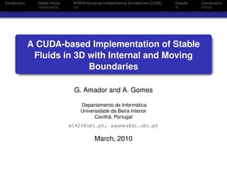 ubi-logo
Introduction Stable Fluids NVIDIA Compute Uniﬁed Device Architecture (CUDA) Results Conclusions
A CUDA-based Implementation of Stable
Fluids in 3D with Internal and Moving
Boundaries
G. Amador and A. Gomes
Departamento de Inform´atica
Universidade da Beira Interior
Covilh˜a, Portugal
m1420@ubi.pt, agomes@di.ubi.pt
March, 2010
 
