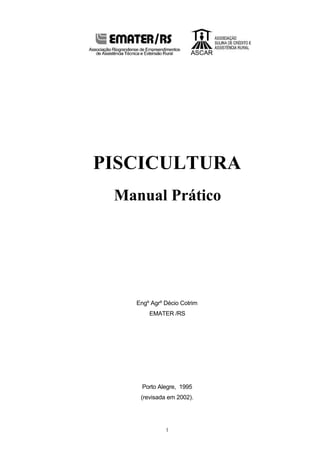 1
PISCICULTURA
Manual Prático
Engº Agrº Décio Cotrim
EMATER /RS
Porto Alegre, 1995
(revisada em 2002).
 