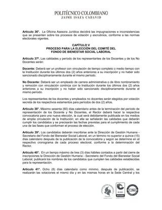 Artículo 36°. La Oficina Asesora Jurídica decidirá las impugnaciones e inconsistencias
que se presenten sobre los procesos de votación y escrutinios, conforme a las normas
electorales vigentes.
CAPÍTULO V
PROCESO PARA LA ELECCIÓN DEL COMITÉ DEL
FONDO DE BIENESTAR SOCIAL LABORAL
Artículo 37º. Las calidades y período de los representantes de los Docentes y de los No
Docentes serán:
Docente: Deberá ser un profesor con vinculación de tiempo completo o medio tiempo con
la Institución durante los últimos dos (2) años anteriores a su inscripción y no haber sido
sancionado disciplinariamente durante el mismo período.
No Docente: Deberá ser un empleado de carrera administrativa o de libre nombramiento
y remoción con vinculación continúa con la Institución durante los últimos dos (2) años
anteriores a su inscripción y no haber sido sancionado disciplinariamente durante el
mismo período.
Los representantes de los docentes y empleados no docentes serán elegidos por votación
secreta de los respectivos estamentos para períodos de dos (2) años.
Artículo 38°. Máximo sesenta (60) días calendario antes de la terminación del período de
representación de los Docente y No Docentes, el Rector deberá hacer la respectiva
convocatoria para una nueva elección, la cual será debidamente publicada en los medios
de amplia circulación de la Institución; en ella se señalarán las calidades que deberán
cumplir los candidatos y se precisarán las fechas previstas para el cumplimiento de cada
una de las fases que conforman el proceso de elección.
Artículo 39°. Los candidatos deberán inscribirse ante la Dirección de Gestión Humana Secretario del Fondo del Bienestar Social Laboral, en un término no superior a quince (15)
días calendario después de la publicación de la convocatoria y según se determine en el
respectivo cronograma de cada proceso electoral, conforme a la determinación del
Rector.
Artículo 40°. En un tiempo máximo de tres (3) días hábiles contados a partir del cierre de
inscripciones la Dirección de Gestión Humana - Secretario del Fondo del Bienestar Social
Laboral, publicará los nombres de los candidatos que cumplen las calidades establecidas
para la representación.
Artículo 41°. Ocho (8) días calendario como mínimo, después de publicación, se
realizarán las votaciones el mismo día y en las mismas horas en la Sede Central y los

 