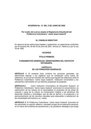 ACUERDO No. 12 DEL 5 DE JUNIO DE 2002


        Por medio del cual se adopta el Reglamento Estudiantil del
             Politécnico Colombiano “Jaime Isaza Cadavid”


                           EL CONSEJO DIRECTIVO

En ejercicio de las atribuciones legales y estatutarias, en especial las conferidas
por el Acuerdo No. 09 del 30 de junio de 2001, artículo 21, literal d) y por la Ley
30 de 1992,

                                   ACUERDA

                               TÍTULO PRIMERO

     FUNDAMENTOS GENERALES, ORIENTADORES DEL ESTATUTO
                       ESTUDIANTIL

                               CAPÍTULO I
                      DE LOS PRINCIPIOS GENERALES

ARTÍCULO 1: El presente título contiene los principios generales, las
definiciones básicas y los objetivos que se constituyen como marco de
referencia, en el cual se inscriben las normas que regulan las relaciones entre el
Politécnico Colombiano “Jaime Isaza Cadavid”, Institución Universitaria y los
estudiantes matriculados en sus distintos programas de pregrado.

ARTÍCULO 2:          Como Institución Universitaria de Educación Superior, el
Politécnico Colombiano “Jaime Isaza Cadavid” promoverá el conocimiento y la
reafirmación de los valores de la nacionalidad, la expansión de las áreas de
creación y goce de la cultura, la incorporación integral a los beneficios del
desarrollo científico y tecnológico que de ella se derivan y la protección y el
aprovechamiento de los recursos naturales para adecuarlos a satisfacción de
las necesidades del hombre y su medio.

ARTÍCULO 3: El Politécnico Colombiano “Jaime Isaza Cadavid” procurará en
los educandos un espíritu reflexivo, orientado al logro de la autonomía personal,
en el marco de la libertad de pensamiento y de pluralismo ideológico que tenga
 