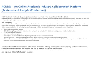 ACUDO – An Online Academia Industry Collaboration Platform
(Features and Sample Wireframes)
Problem Statement: To address the burgeoning gap between industry requirements and expectations for talent from Tier-1 Schools
Please see that tier-1 schools includes individuals who are the brightest minds but due to lot of mismatch in expectations, both the industry & talent pools bears the brunt with
high churn during the 1st year of onboarding itself.
Most Practical Idea
Academia Industry Connect Platform: An online platform of sorts which allows seamless information exchange between industry, alumnus, students, faculty, researchers &
various other stakeholders, tapping onto the idea of social collaboration. This would induce transparency into the system which very siloed today, be it industry, academia or
student perspective. We have the technology but none have leverage it till date to address this challenge. Few crucial elements of the platform:
Alum Connect Sessions and Live Chats
Online Mentoring Programs, training videos et al. Even curriculums can be made online which even industry can have an active involvement in.
On-the-fly VC Sessions (Hangouts)
Online Business Case Competitions
Increased focus on Simulation Exercises -- Replicating real-world industy or business environment
Gamified experience -- Leader Boards and assign points for various activities to drive active engagement from all stakeholders
Discussion Forums -- Representation from Industry to respond to questions and induce frequent connect, instead of just interiviews on placement day. Bolsters holistic
evaluations for industry and helps students gauge opportunities better.
ACUDO is the most feature rich social collaboration platform for inducing transparency between industry academia collaboration.
Offering hundreds of features and modules that can be tweaked to suit your specific needs.
At a high level, following features are covered:
 