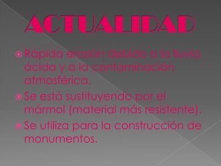  Rápida    erosión debido a la lluvia
  ácida y a la contaminación
  atmosférica.
 Se está sustituyendo por el
  mármol (material más resistente).
 Se utiliza para la construcción de
  monumentos.
 