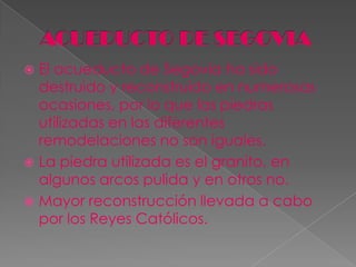  El acueducto de Segovia ha sido
  destruido y reconstruido en numerosas
  ocasiones, por lo que las piedras
  utilizadas en las diferentes
  remodelaciones no son iguales.
 La piedra utilizada es el granito, en
  algunos arcos pulida y en otros no.
 Mayor reconstrucción llevada a cabo
  por los Reyes Católicos.
 