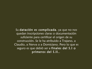 Su datación es complicada, ya que no nos
quedan inscripciones claras o documentación
suficiente para certificar el origen de su
construcción. Se le ha atribuido a Trajano, a
Claudio, a Nerva o a Domiciano. Pero lo que es
seguro es que debió ser a finales del S.I o
primeros del S.II..
 