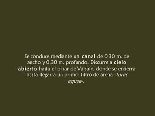 Se conduce mediante un canal de 0,30 m. de
ancho y 0,30 m. profundo. Discurre a cielo
abierto hasta el pinar de Valsaín, donde se entierra
hasta llegar a un primer filtro de arena -turris
aquae-.
 