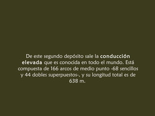 De este segundo depósito sale la conducción
elevada que es conocida en todo el mundo. Está
compuesta de 166 arcos de medio punto -68 sencillos
y 44 dobles superpuestos-, y su longitud total es de
638 m.
 