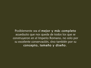 Posiblemente sea el mejor y más completo
acueducto que nos queda de todos los que se
construyeron en el Imperio Romano, no solo por
su excelente conservación, sino también por su
concepto, tamaño y diseño.
 