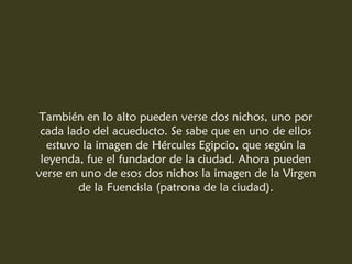 También en lo alto pueden verse dos nichos, uno por
cada lado del acueducto. Se sabe que en uno de ellos
estuvo la imagen de Hércules Egipcio, que según la
leyenda, fue el fundador de la ciudad. Ahora pueden
verse en uno de esos dos nichos la imagen de la Virgen
de la Fuencisla (patrona de la ciudad).
 