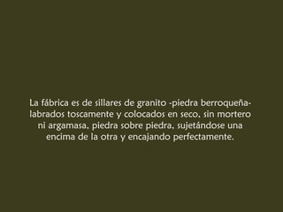 La fábrica es de sillares de granito -piedra berroqueña-
labrados toscamente y colocados en seco, sin mortero
ni argamasa, piedra sobre piedra, sujetándose una
encima de la otra y encajando perfectamente.
 