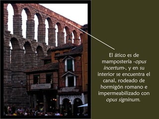 El ático es de
mampostería -opus
incertum-, y en su
interior se encuentra el
canal, rodeado de
hormigón romano e
impermeabilizado con
opus signinum.
 