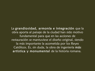 La grandiosidad, armonía e integración que la
obra aporta al paisaje de la ciudad han sido motivo
fundamental para que en las acciones de
restauración se mantuviese el diseño original, siendo
la más importante la acometida por los Reyes
Católicos. Es, sin duda, la obra de ingeniería más
artística y monumental de la historia romana.
 