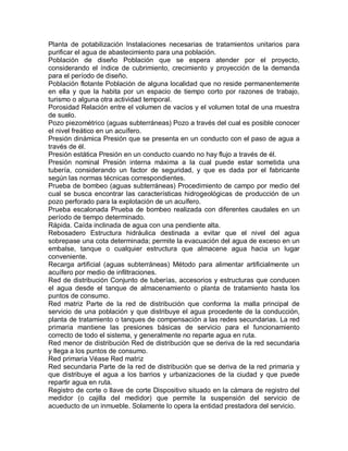 Planta de potabilización Instalaciones necesarias de tratamientos unitarios para
purificar el agua de abastecimiento para una población.
Población de diseño Población que se espera atender por el proyecto,
considerando el índice de cubrimiento, crecimiento y proyección de la demanda
para el período de diseño.
Población flotante Población de alguna localidad que no reside permanentemente
en ella y que la habita por un espacio de tiempo corto por razones de trabajo,
turismo o alguna otra actividad temporal.
Porosidad Relación entre el volumen de vacíos y el volumen total de una muestra
de suelo.
Pozo piezométrico (aguas subterráneas) Pozo a través del cual es posible conocer
el nivel freático en un acuífero.
Presión dinámica Presión que se presenta en un conducto con el paso de agua a
través de él.
Presión estática Presión en un conducto cuando no hay flujo a través de él.
Presión nominal Presión interna máxima a la cual puede estar sometida una
tubería, considerando un factor de seguridad, y que es dada por el fabricante
según las normas técnicas correspondientes.
Prueba de bombeo (aguas subterráneas) Procedimiento de campo por medio del
cual se busca encontrar las características hidrogeológicas de producción de un
pozo perforado para la explotación de un acuífero.
Prueba escalonada Prueba de bombeo realizada con diferentes caudales en un
período de tiempo determinado.
Rápida. Caída inclinada de agua con una pendiente alta.
Rebosadero Estructura hidráulica destinada a evitar que el nivel del agua
sobrepase una cota determinada; permite la evacuación del agua de exceso en un
embalse, tanque o cualquier estructura que almacene agua hacia un lugar
conveniente.
Recarga artificial (aguas subterráneas) Método para alimentar artificialmente un
acuífero por medio de infiltraciones.
Red de distribución Conjunto de tuberías, accesorios y estructuras que conducen
el agua desde el tanque de almacenamiento o planta de tratamiento hasta los
puntos de consumo.
Red matriz Parte de la red de distribución que conforma la malla principal de
servicio de una población y que distribuye el agua procedente de la conducción,
planta de tratamiento o tanques de compensación a las redes secundarias. La red
primaria mantiene las presiones básicas de servicio para el funcionamiento
correcto de todo el sistema, y generalmente no reparte agua en ruta.
Red menor de distribución Red de distribución que se deriva de la red secundaria
y llega a los puntos de consumo.
Red primaria Véase Red matriz
Red secundaria Parte de la red de distribución que se deriva de la red primaria y
que distribuye el agua a los barrios y urbanizaciones de la ciudad y que puede
repartir agua en ruta.
Registro de corte o llave de corte Dispositivo situado en la cámara de registro del
medidor (o cajilla del medidor) que permite la suspensión del servicio de
acueducto de un inmueble. Solamente lo opera la entidad prestadora del servicio.
 