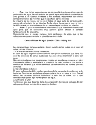 - Zinc: Una de las sustancias que se eliminan fácilmente con el proceso de
purificación del agua, la mala noticia, es que el agua purificada se contamina de
zinc gracias a las tuberías oxidadas o mal tratadas. Recordemos que nunca
somos conscientes del recorrido que el agua hace por las tuberías.
La mayoría de las veces, por no decir todas, el agua sufre de contaminación,
gracias al mal estado de las tuberías. De la misma forma que el zinc, el cobre
también otra de las sustancias que tienen presencia por medio de las tuberías.
- Yodo: El yodo es normalmente una sustancia que se encuentra dentro del
agua pero que en cantidades muy grandes puede afectar el correcto
funcionamiento del organismo.
Recordemos que el cuerpo humano tiene cantidades de yodo, que si las
sobrepasamos podemos dañar la glándula que lo controla.
Características del agua potable: Color, sabor y olor
Las características del agua potable, deben cumplir ciertas reglas en el color, el
sabor y el olor. Veamos.
1. Características relacionadas con el color:
El color del agua depende exclusivamente del tipo de sustancias que tiene. Es
decir la presencia de ciertas sustancias más que otras determinan el color del
agua.
Normalmente el agua que consideramos potable, es aquella que presenta un color
transparente o blanco, esto debe a la presencia del cloro, sustancia que ayuda a
eliminar las bacterias que no son benéficas para el consumo del hombre y de los
animales
2. Características de Sabor:
El sabor del agua también es algo que depende la presencia de sustancias y de
bacterias. También es verdad que el agua potable tiene un sabor a cloro. Con el
tiempo las personas estamos habituadas a este tipo de sabor, por lo que
consideramos que es algo normal propio del agua.
3. En Cuanto al Olor:
También es algo que depende de la descomposición de material biológico. El olor
del agua purificada también tiene aspectos de cloro.
 