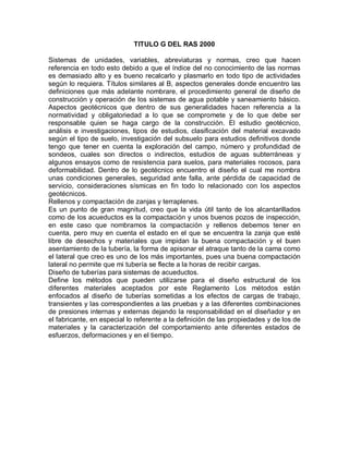 TITULO G DEL RAS 2000
Sistemas de unidades, variables, abreviaturas y normas, creo que hacen
referencia en todo esto debido a que el índice del no conocimiento de las normas
es demasiado alto y es bueno recalcarlo y plasmarlo en todo tipo de actividades
según lo requiera. Títulos similares al B, aspectos generales donde encuentro las
definiciones que más adelante nombrare, el procedimiento general de diseño de
construcción y operación de los sistemas de agua potable y saneamiento básico.
Aspectos geotécnicos que dentro de sus generalidades hacen referencia a la
normatividad y obligatoriedad a lo que se compromete y de lo que debe ser
responsable quien se haga cargo de la construcción. El estudio geotécnico,
análisis e investigaciones, tipos de estudios, clasificación del material excavado
según el tipo de suelo, investigación del subsuelo para estudios definitivos donde
tengo que tener en cuenta la exploración del campo, número y profundidad de
sondeos, cuales son directos o indirectos, estudios de aguas subterráneas y
algunos ensayos como de resistencia para suelos, para materiales rocosos, para
deformabilidad. Dentro de lo geotécnico encuentro el diseño el cual me nombra
unas condiciones generales, seguridad ante falla, ante pérdida de capacidad de
servicio, consideraciones sísmicas en fin todo lo relacionado con los aspectos
geotécnicos.
Rellenos y compactación de zanjas y terraplenes.
Es un punto de gran magnitud, creo que la vida útil tanto de los alcantarillados
como de los acueductos es la compactación y unos buenos pozos de inspección,
en este caso que nombramos la compactación y rellenos debemos tener en
cuenta, pero muy en cuenta el estado en el que se encuentra la zanja que esté
libre de desechos y materiales que impidan la buena compactación y el buen
asentamiento de la tubería, la forma de apisonar el atraque tanto de la cama como
el lateral que creo es uno de los más importantes, pues una buena compactación
lateral no permite que mi tubería se flecte a la horas de recibir cargas.
Diseño de tuberías para sistemas de acueductos.
Define los métodos que pueden utilizarse para el diseño estructural de los
diferentes materiales aceptados por este Reglamento Los métodos están
enfocados al diseño de tuberías sometidas a los efectos de cargas de trabajo,
transientes y las correspondientes a las pruebas y a las diferentes combinaciones
de presiones internas y externas dejando la responsabilidad en el diseñador y en
el fabricante, en especial lo referente a la definición de las propiedades y de los de
materiales y la caracterización del comportamiento ante diferentes estados de
esfuerzos, deformaciones y en el tiempo.
 