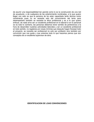 de asumir una responsabilidad tan grande como lo es la construcción de una red
de acueducto, o de cualquiera de las anteriormente nombradas, a lo que quiero
llegar con esto es que la persona de be estar capacitada tanto técnica como
moralmente pues no se necesita solo del conocimiento del tema para
desempeñarlo también se necesita la ética profesional y es a lo que quiero
enfocar, de nada sirve ser un excelente profesional en lo laboral si en lo personal
se es todo lo contrario, las personas debemos tener sentido de pertenencia a la
hora de desarrollar nuestras actividades laborales y ser un excelente profesional
en todo sentido, no regalarse por cosas mínimas que después hagan fracasar todo
el proyecto, se necesita ser profesional no solo por profesión sino también por
convicción que nos guste y que amemos todo lo que hacemos pienso que son
conceptos de un excelente supervisor de obra.
IDENTIFICACION DE LOAS CONVENCIONES
 