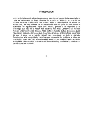 INTRODUCCION
Importante haber realizado este documento para darme cuenta de la magnitud y la
clave de desarrollar un buen sistema de acueducto, teniendo en cuenta las
normas tecnicas colombianas las cuales rigen la construccion de redes de
acueductos, me doy cuenta de lo dispendioso que es para la comunidad el
suministro de aguapotable, agua bien tratada, gracias a la ingenieria y la
tecnologia que hoy dia lo hacen mas posible y mas facil. Conservar las fuentes
hidricas y los yacimientos de agua hace parte de nuestra cultura ciudadana pues
hoy dia son pocas las personas que desarrollan practicas ambientales a sabiendas
de que el agua es la fuente natural mas necesitada en todo el planeta.
Concientizar a la humanidad y hacerles caer en cuenta del problema a futuro es
una de las claves para mas adelante poder seguir conservando el medio ambiente
y asi poder construir unas buenas redes de acueducto y plantas de potabilizacion
para el consumo humano.
I
 