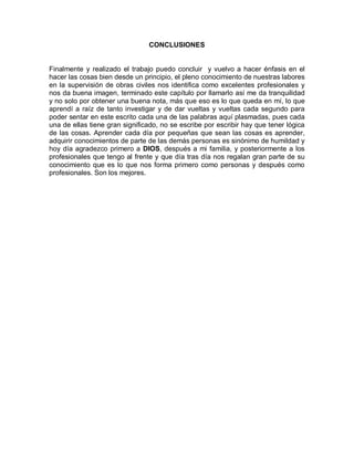 CONCLUSIONES
Finalmente y realizado el trabajo puedo concluir y vuelvo a hacer énfasis en el
hacer las cosas bien desde un principio, el pleno conocimiento de nuestras labores
en la supervisión de obras civiles nos identifica como excelentes profesionales y
nos da buena imagen, terminado este capítulo por llamarlo así me da tranquilidad
y no solo por obtener una buena nota, más que eso es lo que queda en mí, lo que
aprendí a raíz de tanto investigar y de dar vueltas y vueltas cada segundo para
poder sentar en este escrito cada una de las palabras aquí plasmadas, pues cada
una de ellas tiene gran significado, no se escribe por escribir hay que tener lógica
de las cosas. Aprender cada día por pequeñas que sean las cosas es aprender,
adquirir conocimientos de parte de las demás personas es sinónimo de humildad y
hoy día agradezco primero a DIOS, después a mi familia, y posteriormente a los
profesionales que tengo al frente y que día tras día nos regalan gran parte de su
conocimiento que es lo que nos forma primero como personas y después como
profesionales. Son los mejores.
 
