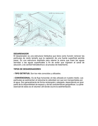 DESARENADOR
El desarenador es una estructura hidráulica que tiene como función remover las
partículas de cierto tamaño que la captación de una fuente superficial permite
pasar. Es una estructura diseñada para retener la arena que traen las aguas
servidas o las aguas superficiales a fin de evitar que ingresen al canal de
aducción, a la central hidroeléctrica o al proceso de tratamiento.
TIPOS DE DESARENADORES
- TIPO DETRITUS: Son los más conocidos y utilizados.
- CONVENCIONAL: Es de flujo horizontal, el más utilizado en nuestro medio. Las
partículas se sedimentan al reducirse la velocidad con que son transportadas por
el agua. Son generalmente de forma rectangular y alargada, dependiendo en gran
parte de la disponibilidad de espacio y de las características geográficas. La parte
esencial de estos es el volumen útil donde ocurre la sedimentación.
 