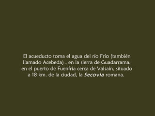 El acueducto toma el agua del río Frío (también
 llamado Acebeda) , en la sierra de Guadarrama,
en el puerto de Fuenfría cerca de Valsaín, situado
    a 18 km. de la ciudad, la Secovia romana.
 