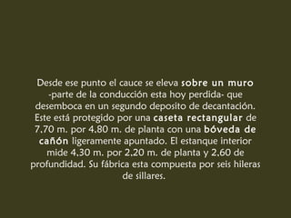 Desde ese punto el cauce se eleva sobre un muro
    -parte de la conducción esta hoy perdida- que
 desemboca en un segundo deposito de decantación.
 Este está protegido por una caseta rectangular de
 7,70 m. por 4,80 m. de planta con una bóveda de
  cañón ligeramente apuntado. El estanque interior
    mide 4,30 m. por 2,20 m. de planta y 2,60 de
profundidad. Su fábrica esta compuesta por seis hileras
                      de sillares.
 