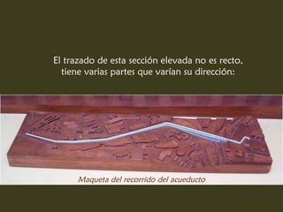 El trazado de esta sección elevada no es recto,
  tiene varias partes que varían su dirección:




      Maqueta del recorrido del acueducto
 
